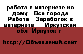 работа в интернете на дому - Все города Работа » Заработок в интернете   . Иркутская обл.,Иркутск г.